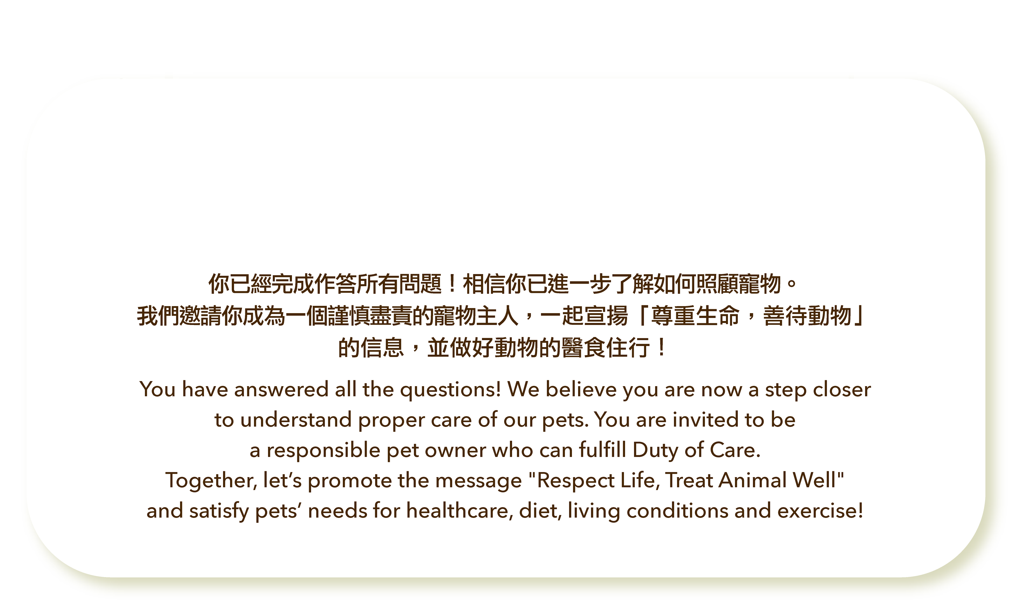 你已經完成作答所有問題！相信你已進一步了解如何照顧寵物。我們邀請你成為一個謹慎盡責的寵物主人，一起宣揚「尊重生命，善待動物」的信息，並做好動物的醫食住行！You have answered all the questions! We believe you are now a step closer to understand proper care of our pets. You are invited to be a responsible pet owner who can fulfill Duty of Care. Together, let’s promote the message "Respect Life, Treat Animal Well" and satisfy pets’ needs for healthcare, diet, living conditions and exercise!